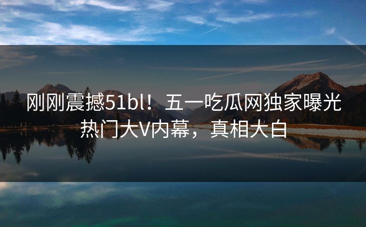刚刚震撼51bl！五一吃瓜网独家曝光热门大V内幕，真相大白
