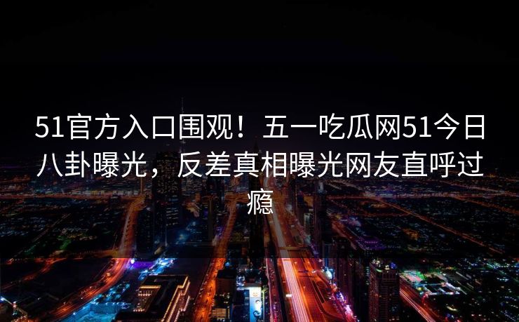 51官方入口围观！五一吃瓜网51今日八卦曝光，反差真相曝光网友直呼过瘾