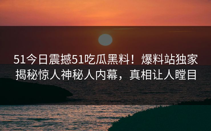51今日震撼51吃瓜黑料！爆料站独家揭秘惊人神秘人内幕，真相让人瞠目