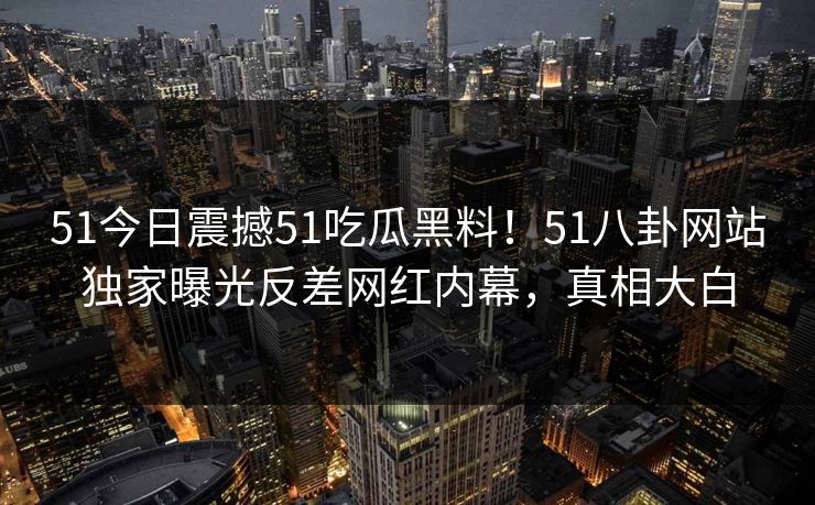 51今日震撼51吃瓜黑料！51八卦网站独家曝光反差网红内幕，真相大白