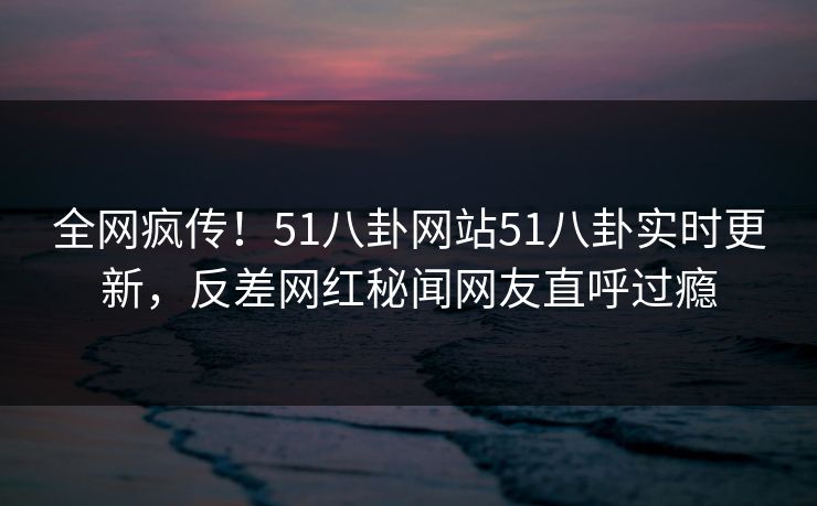 全网疯传！51八卦网站51八卦实时更新，反差网红秘闻网友直呼过瘾