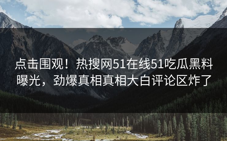 点击围观！热搜网51在线51吃瓜黑料曝光，劲爆真相真相大白评论区炸了