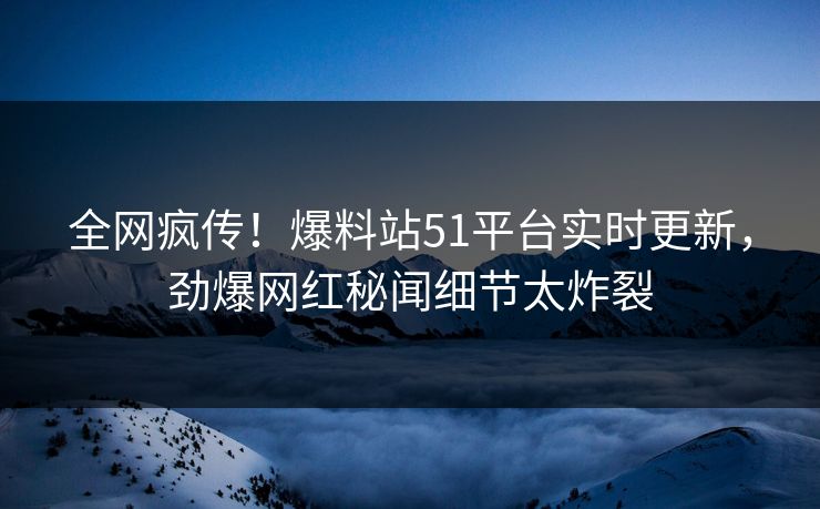 全网疯传！爆料站51平台实时更新，劲爆网红秘闻细节太炸裂