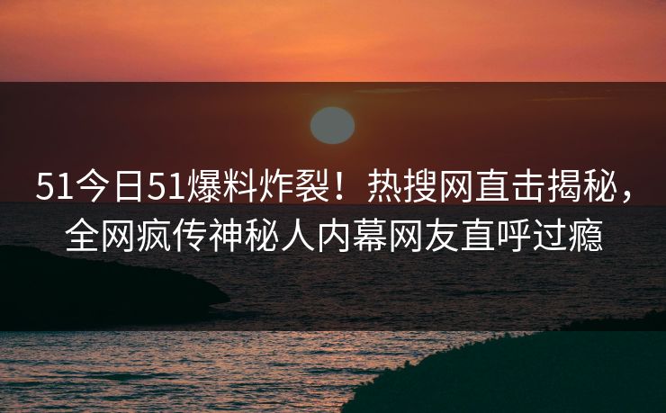 51今日51爆料炸裂！热搜网直击揭秘，全网疯传神秘人内幕网友直呼过瘾