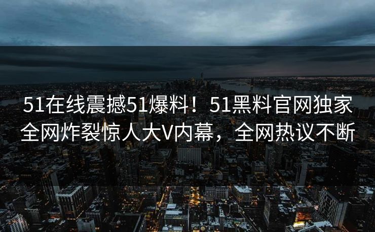 51在线震撼51爆料！51黑料官网独家全网炸裂惊人大V内幕，全网热议不断