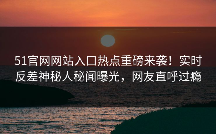 51官网网站入口热点重磅来袭！实时反差神秘人秘闻曝光，网友直呼过瘾