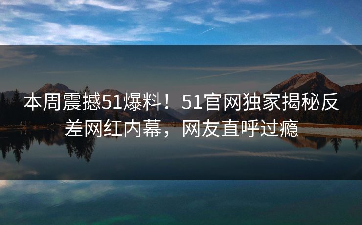 本周震撼51爆料！51官网独家揭秘反差网红内幕，网友直呼过瘾