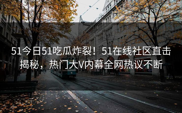 51今日51吃瓜炸裂！51在线社区直击揭秘，热门大V内幕全网热议不断