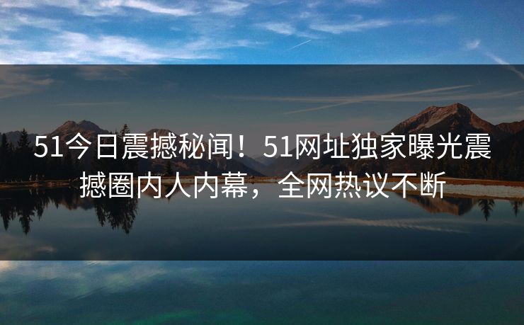 51今日震撼秘闻！51网址独家曝光震撼圈内人内幕，全网热议不断