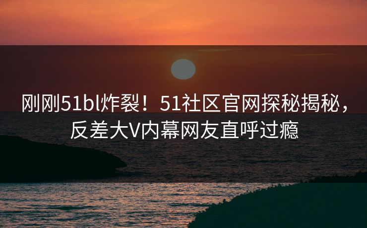 刚刚51bl炸裂！51社区官网探秘揭秘，反差大V内幕网友直呼过瘾