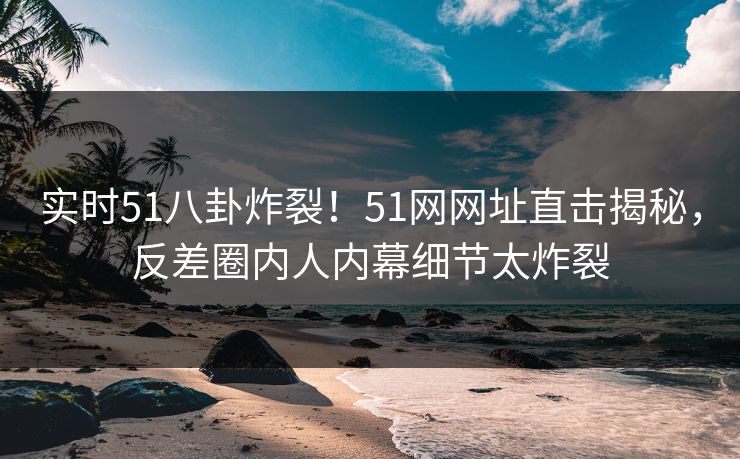实时51八卦炸裂！51网网址直击揭秘，反差圈内人内幕细节太炸裂