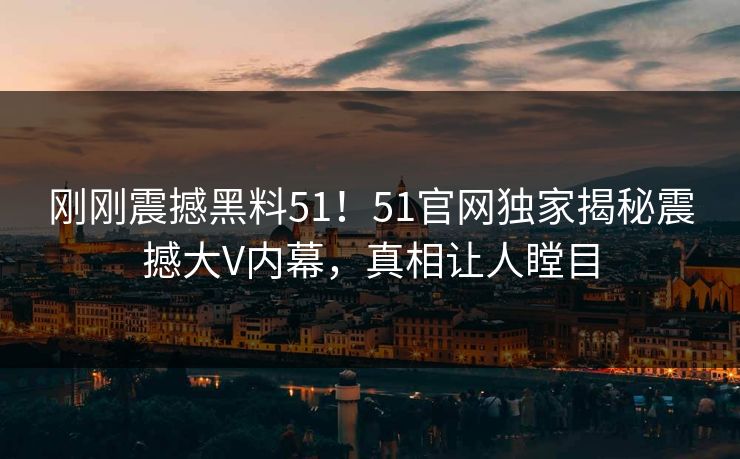 刚刚震撼黑料51！51官网独家揭秘震撼大V内幕，真相让人瞠目