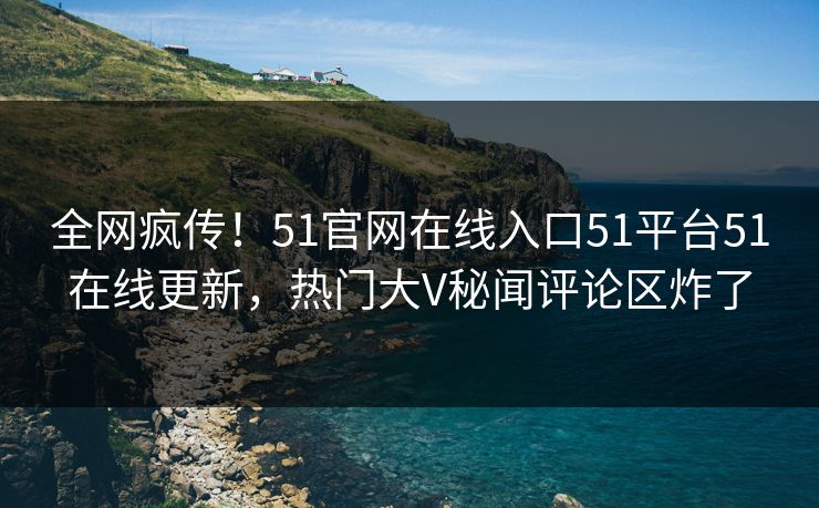 全网疯传！51官网在线入口51平台51在线更新，热门大V秘闻评论区炸了