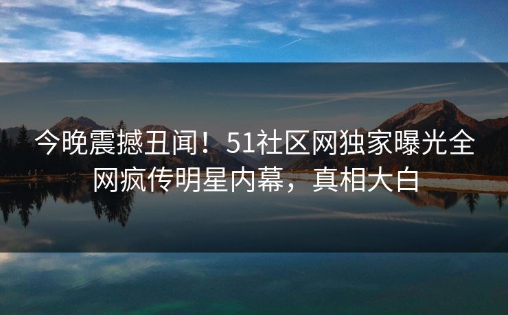 今晚震撼丑闻！51社区网独家曝光全网疯传明星内幕，真相大白