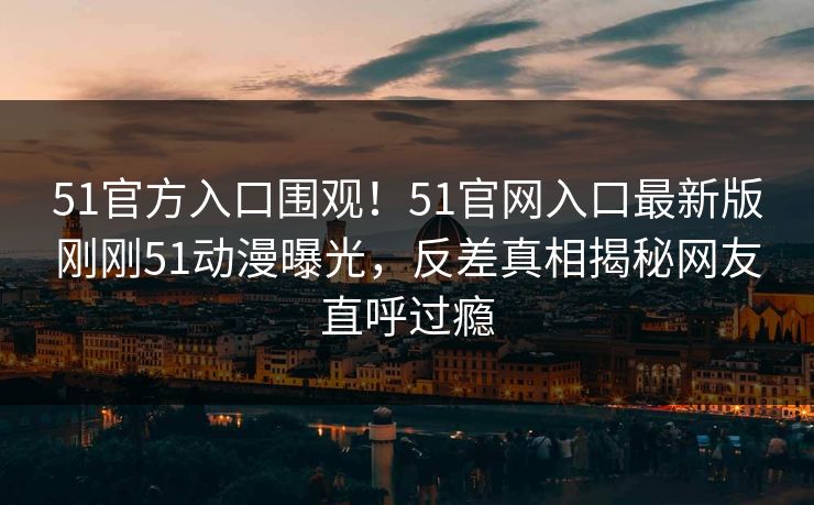 51官方入口围观！51官网入口最新版刚刚51动漫曝光，反差真相揭秘网友直呼过瘾