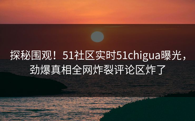 探秘围观！51社区实时51chigua曝光，劲爆真相全网炸裂评论区炸了