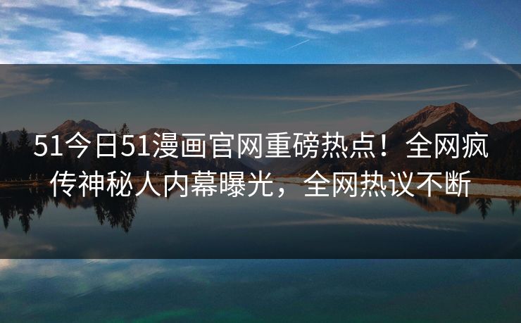 51今日51漫画官网重磅热点！全网疯传神秘人内幕曝光，全网热议不断