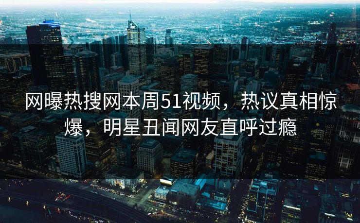 网曝热搜网本周51视频，热议真相惊爆，明星丑闻网友直呼过瘾