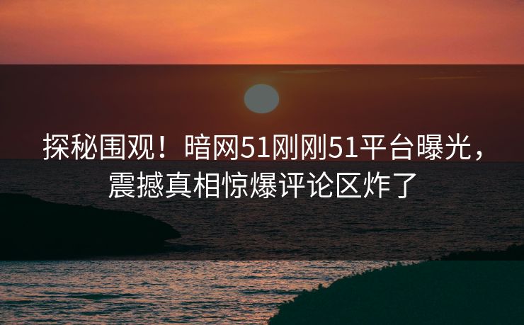 探秘围观！暗网51刚刚51平台曝光，震撼真相惊爆评论区炸了