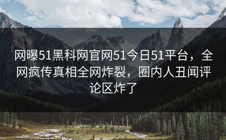 网曝51黑科网官网51今日51平台，全网疯传真相全网炸裂，圈内人丑闻评论区炸了