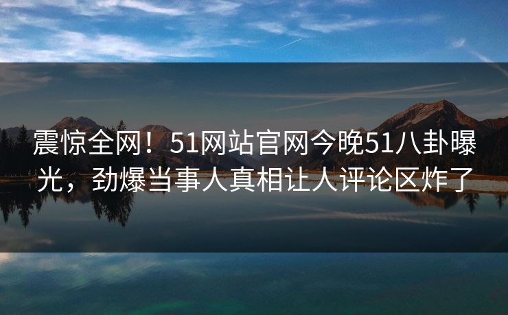 震惊全网！51网站官网今晚51八卦曝光，劲爆当事人真相让人评论区炸了