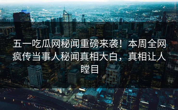 五一吃瓜网秘闻重磅来袭！本周全网疯传当事人秘闻真相大白，真相让人瞠目