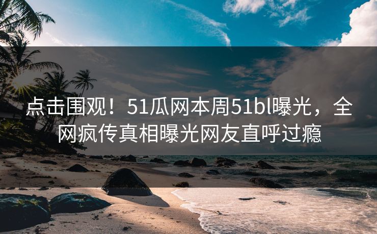 点击围观！51瓜网本周51bl曝光，全网疯传真相曝光网友直呼过瘾