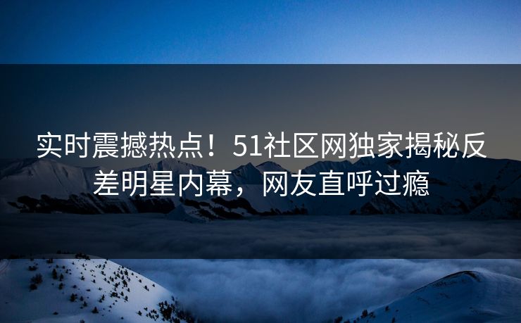 实时震撼热点！51社区网独家揭秘反差明星内幕，网友直呼过瘾
