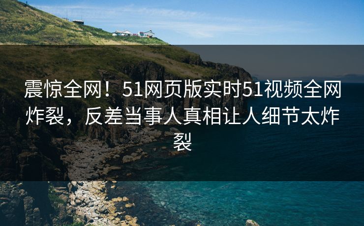 震惊全网！51网页版实时51视频全网炸裂，反差当事人真相让人细节太炸裂