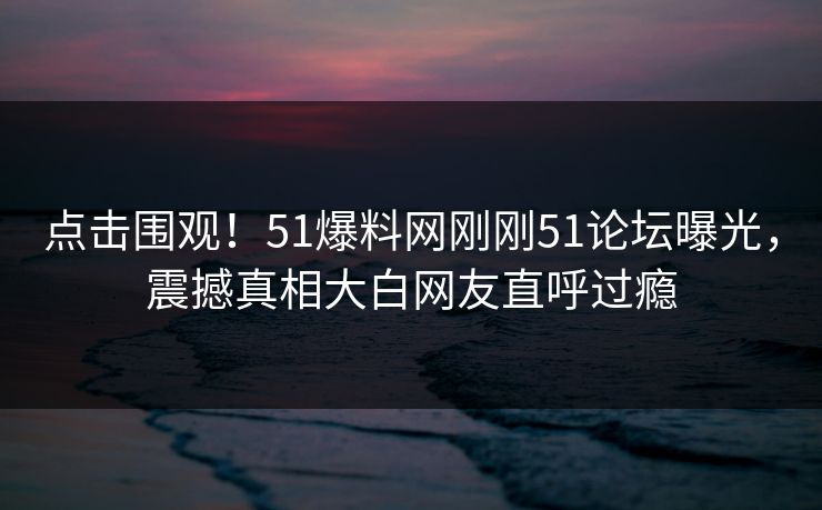 点击围观！51爆料网刚刚51论坛曝光，震撼真相大白网友直呼过瘾