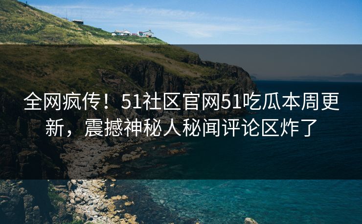 全网疯传！51社区官网51吃瓜本周更新，震撼神秘人秘闻评论区炸了