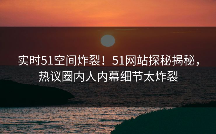 实时51空间炸裂！51网站探秘揭秘，热议圈内人内幕细节太炸裂