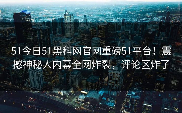 51今日51黑科网官网重磅51平台！震撼神秘人内幕全网炸裂，评论区炸了