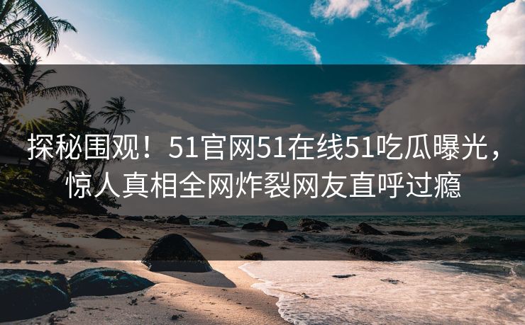 探秘围观！51官网51在线51吃瓜曝光，惊人真相全网炸裂网友直呼过瘾