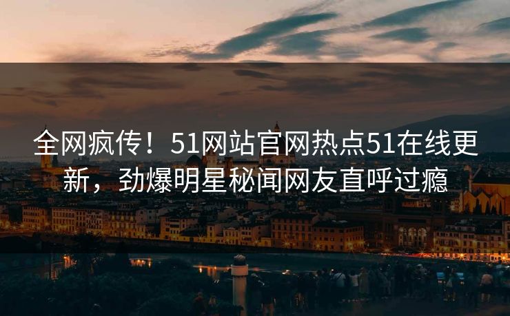 全网疯传！51网站官网热点51在线更新，劲爆明星秘闻网友直呼过瘾