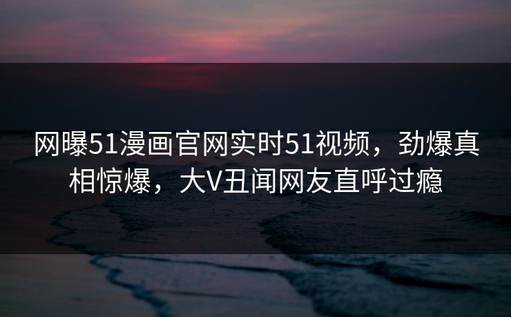 网曝51漫画官网实时51视频，劲爆真相惊爆，大V丑闻网友直呼过瘾