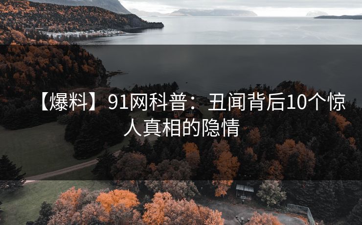 【爆料】91网科普：丑闻背后10个惊人真相的隐情
