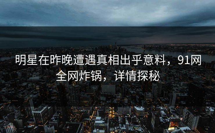 明星在昨晚遭遇真相出乎意料，91网全网炸锅，详情探秘