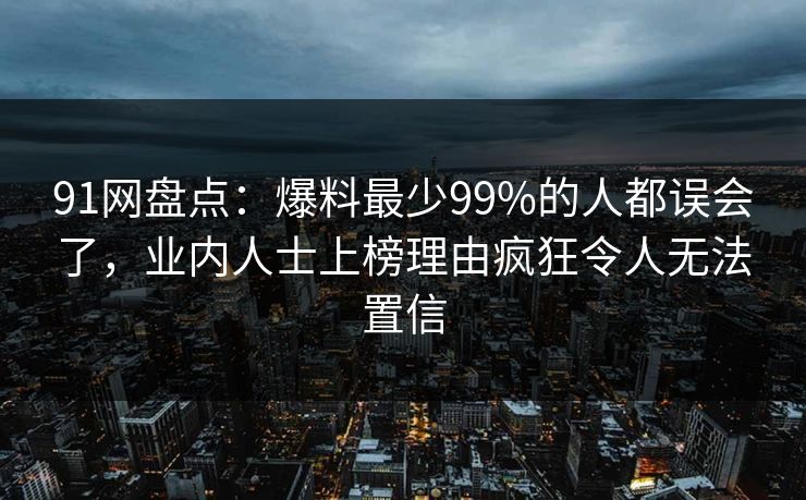 91网盘点：爆料最少99%的人都误会了，业内人士上榜理由疯狂令人无法置信