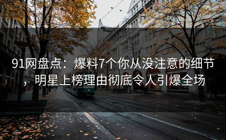 91网盘点：爆料7个你从没注意的细节，明星上榜理由彻底令人引爆全场