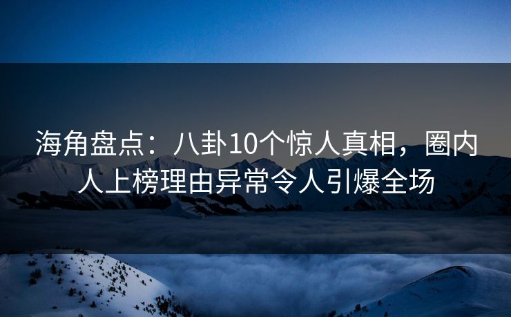 海角盘点：八卦10个惊人真相，圈内人上榜理由异常令人引爆全场