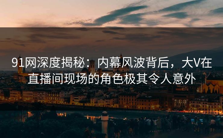 91网深度揭秘：内幕风波背后，大V在直播间现场的角色极其令人意外