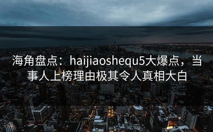 海角盘点：haijiaoshequ5大爆点，当事人上榜理由极其令人真相大白
