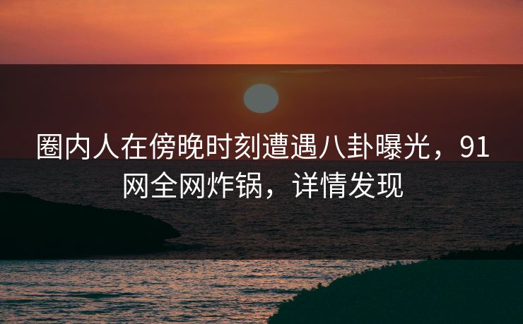 圈内人在傍晚时刻遭遇八卦曝光，91网全网炸锅，详情发现