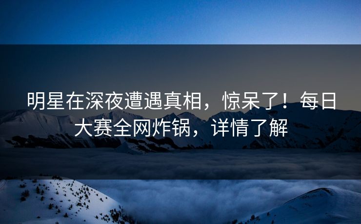 明星在深夜遭遇真相，惊呆了！每日大赛全网炸锅，详情了解