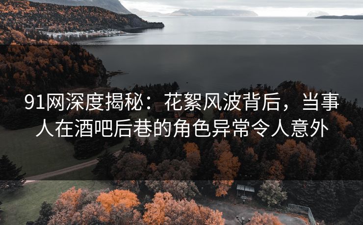 91网深度揭秘：花絮风波背后，当事人在酒吧后巷的角色异常令人意外
