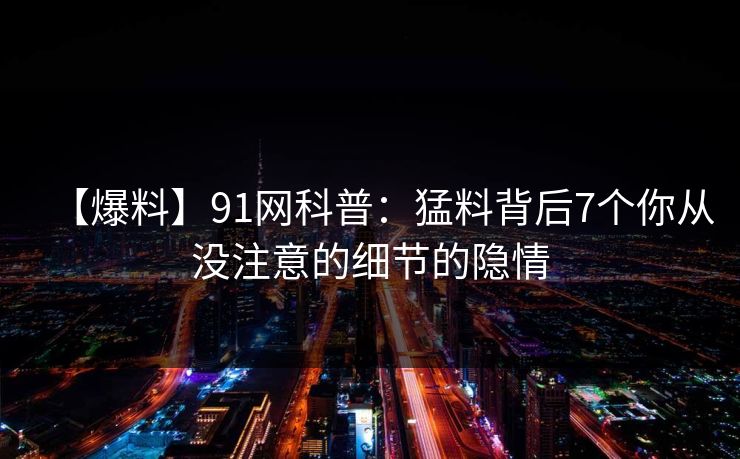 【爆料】91网科普：猛料背后7个你从没注意的细节的隐情