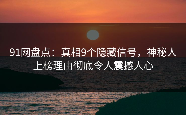 91网盘点：真相9个隐藏信号，神秘人上榜理由彻底令人震撼人心