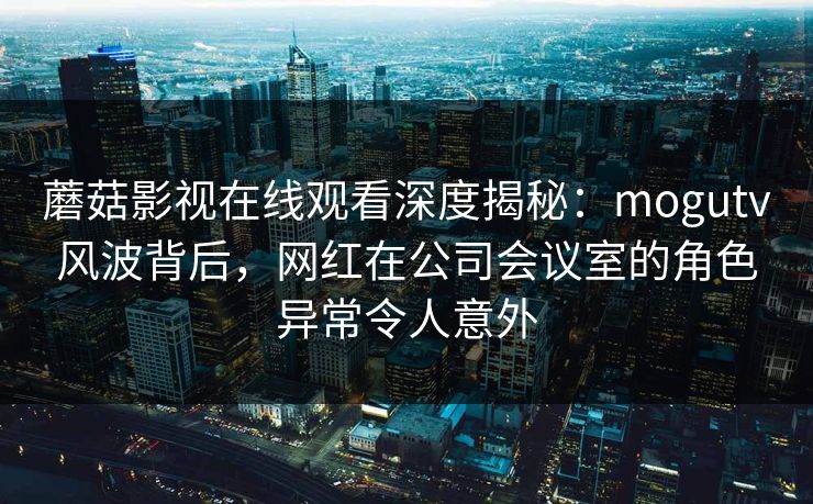 蘑菇影视在线观看深度揭秘：mogutv风波背后，网红在公司会议室的角色异常令人意外