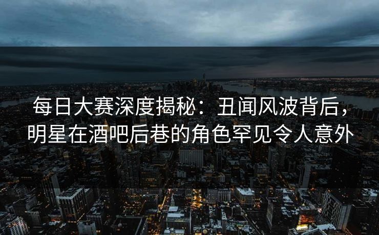 每日大赛深度揭秘：丑闻风波背后，明星在酒吧后巷的角色罕见令人意外